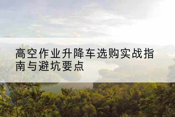 绥阳升降车怎么选-高空作业升降车选购实战指南与避坑要点