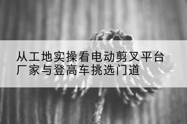 绥阳电动剪叉升降平台厂家-从工地实操看电动剪叉平台厂家与登高车挑选门道