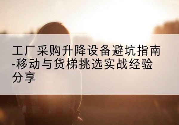 绥阳移动式升降机怎么选-工厂采购升降设备避坑指南-移动与货梯挑选实战经验分享