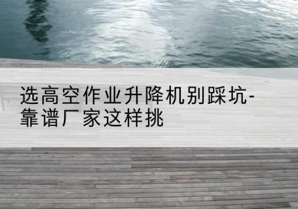 绥阳剪叉式升降机厂家-选高空作业升降机别踩坑-靠谱厂家这样挑