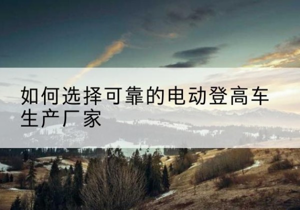 绥阳电动登高车厂家-如何选择可靠的电动登高车生产厂家