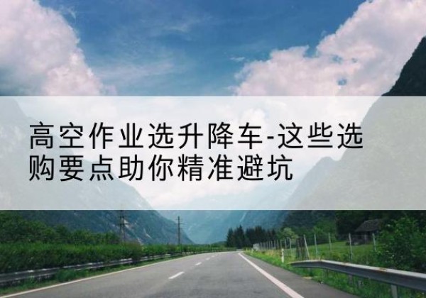 绥阳升降车厂家-高空作业选升降车-这些选购要点助你*避坑