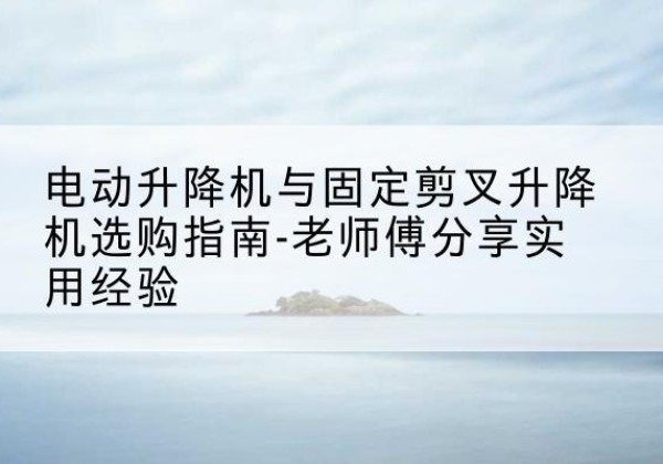 绥阳电动升降机怎么选-电动升降机与固定剪叉升降机选购指南-老师傅分享实用经验